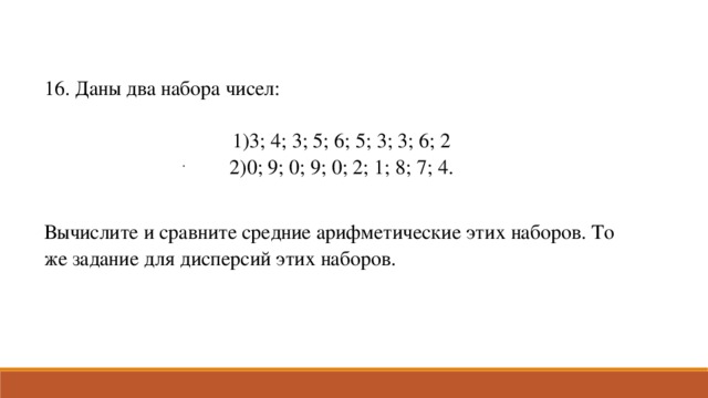 16. Даны два набора чисел: 3; 4; 3; 5; 6; 5; 3; 3; 6; 2 0; 9; 0; 9; 0; 2; 1; 8; 7; 4. Вычислите и сравните средние арифметические этих наборов. То же задание для дисперсий этих наборов. .