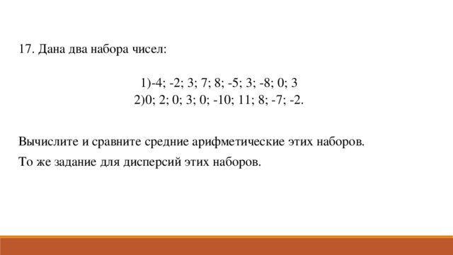 17. Дана два набора чисел: -4; -2; 3; 7; 8; -5; 3; -8; 0; 3 0; 2; 0; 3; 0; -10; 11; 8; -7; -2. Вычислите и сравните средние арифметические этих наборов. То же задание для дисперсий этих наборов.