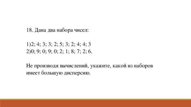 18. Дана два набора чисел: 2; 4; 3; 3; 2; 5; 3; 2; 4; 4; 3 0; 9; 0; 9; 0; 2; 1; 8; 7; 2; 6. Не производя вычислений, укажите, какой из наборов имеет большую дисперсию.