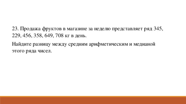 23. Продажа фруктов в магазине за неделю представляет ряд 345, 229, 456, 358, 649, 708 кг в день. Найдите разницу между средним арифметическим и медианой этого ряда чисел.