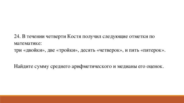 24. В течении четверти Костя получил следующие отметки по математике: три «двойки», две «тройки», десять «четверок», и пять «пятерок». Найдите сумму среднего арифметического и медианы его оценок.