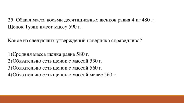 25. Общая масса восьми десятидневных щенков равна 4 кг 480 г. Щенок Тузик имеет массу 590 г. Какое из следующих утверждений наверняка справедливо?