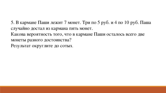 5. В кармане Паши лежит 7 монет. Три по 5 руб. и 4 по 10 руб. Паша случайно достал из кармана пять монет. Какова вероятность того, что в кармане Паши осталось всего две монеты разного достоинства? Результат округлите до сотых .