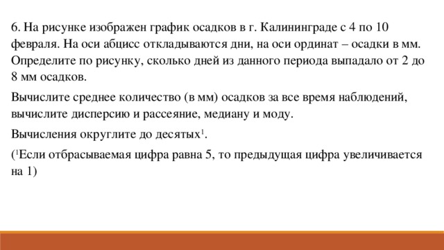 6. На рисунке изображен график осадков в г. Калининграде с 4 по 10 февраля. На оси абцисс откладываются дни, на оси ординат – осадки в мм. Определите по рисунку, сколько дней из данного периода выпадало от 2 до 8 мм осадков. Вычислите среднее количество (в мм) осадков за все время наблюдений, вычислите дисперсию и рассеяние, медиану и моду. Вычисления округлите до десятых 1 . ( 1 Если отбрасываемая цифра равна 5, то предыдущая цифра увеличивается на 1)