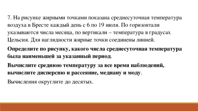 7. На рисунке жирными точками показана среднесуточная температура воздуха в Бресте каждый день с 6 по 19 июля. По горизонтали указываются числа месяца, по вертикали – температура в градусах Цельсия. Для наглядности жирные точки соединены линией. Определите по рисунку, какого числа среднесуточная температура была наименьшей за указанный период . Вычислите среднюю температуру за все время наблюдений, вычислите дисперсию и рассеяние, медиану и моду . Вычисления округлите до десятых.