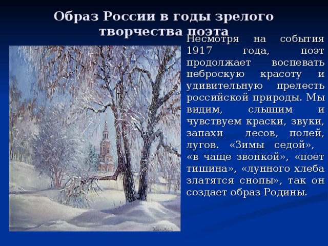 Образ России в годы зрелого творчества поэта Несмотря на события 1917 года, поэт продолжает воспевать неброскую красоту и удивительную прелесть российской природы. Мы видим, слышим и чувствуем краски, звуки, запахи лесов, полей, лугов. «Зимы седой»,  «в чаще звонкой», «поет тишина», «лунного хлеба златятся снопы», так он создает образ Родины.