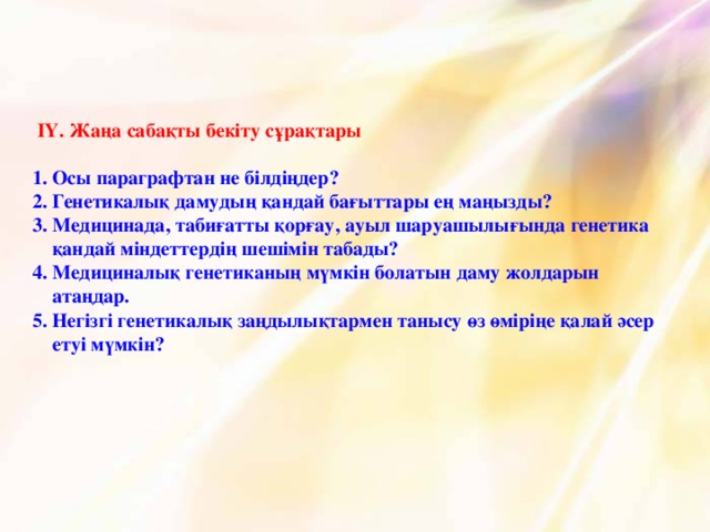 ІҮ. Жаңа сабақты бекіту сұрақтары   1.  Осы параграфтан не білдіңдер?  2. Генетикалық дамудың қандай бағыттары ең маңызды?  3. Медицинада, табиғатты қорғау, ауыл шаруашылығында генетика  қандай міндеттердің шешімін табады?  4. Медициналық генетиканың мүмкін болатын даму жолдарын  атаңдар.  5. Негізгі генетикалық заңдылықтармен танысу өз өміріңе қалай әсер  етуі мүмкін?