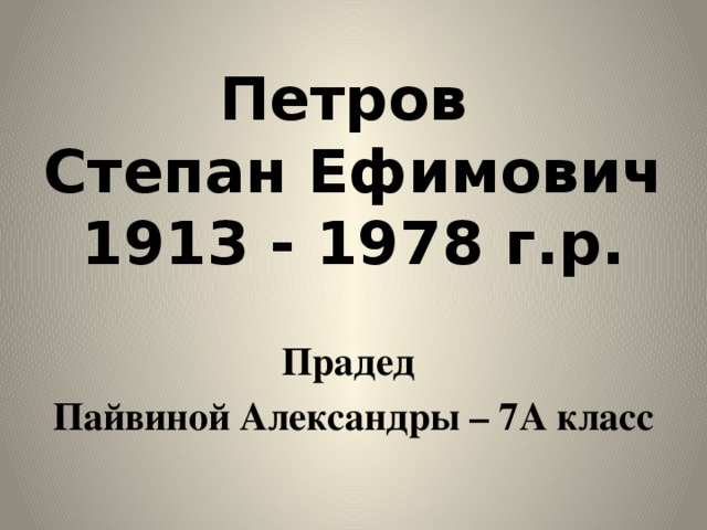 Петров  Степан Ефимович  1913 - 1978 г.р. Прадед Пайвиной Александры – 7А класс