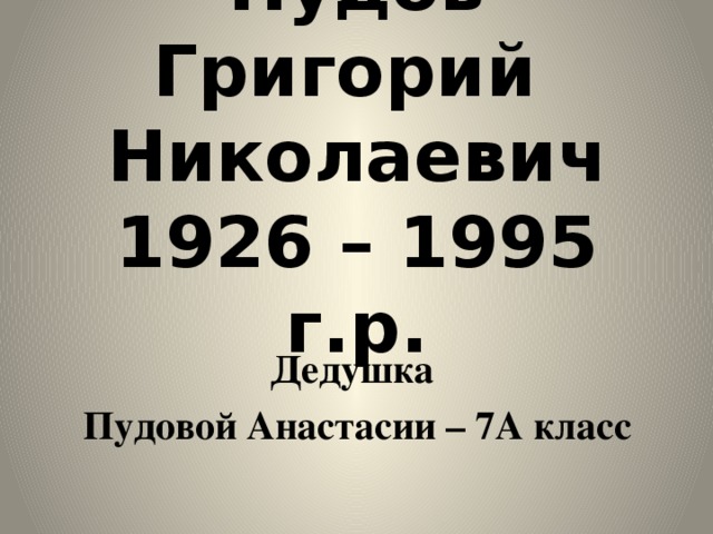 Пудов Григорий  Николаевич  1926 – 1995 г.р. Дедушка Пудовой Анастасии – 7А класс