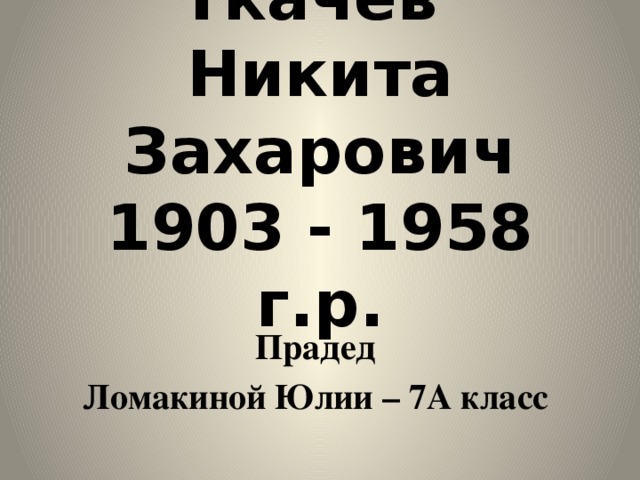 Ткачев  Никита Захарович  1903 - 1958 г.р. Прадед Ломакиной Юлии – 7А класс
