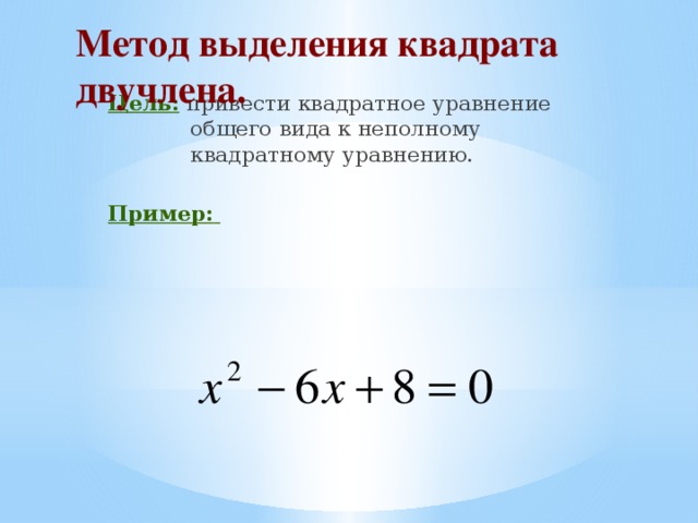 Метод выделения квадрата двучлена.    Цель: привести квадратное уравнение общего вида к неполному квадратному уравнению. Пример: