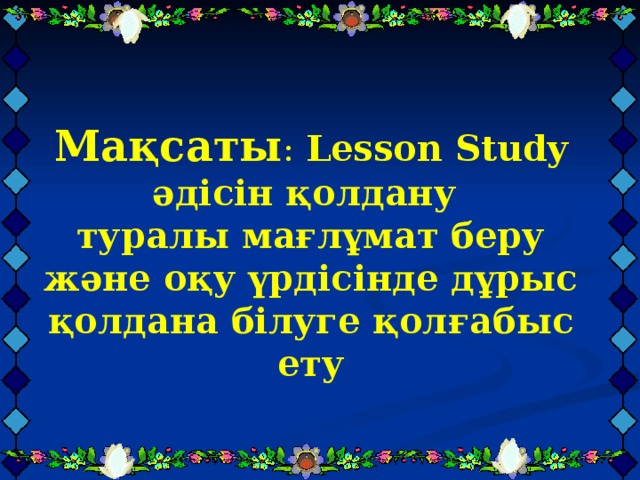 Мақсаты : Lesson Study әдісін қолдану  туралы мағлұмат беру және оқу үрдісінде дұрыс қолдана білуге қолғабыс ету