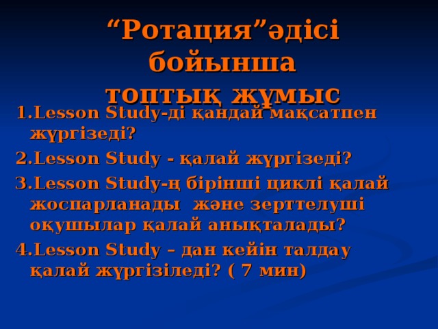 “ Ротация”әдісі бойынша  топтық жұмыс 1.Lesson Study-ді қандай мақсатпен жүргізеді? 2.Lesson Study - қалай жүргізеді? 3.Lesson Study-ң бірінші циклі қалай жоспарланады және зерттелуші оқушылар қалай анықталады? 4.Lesson Study – дан кейін талдау қалай жүргізіледі? ( 7 мин)