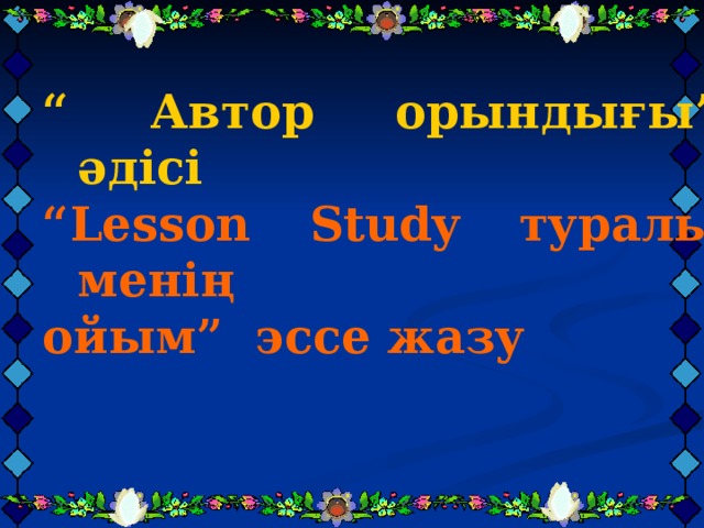 “ Автор орындығы” әдісі “ Автор орындығы” әдісі “ Автор орындығы” әдісі “ Lesson Study туралы менің ойым” эссе жазу