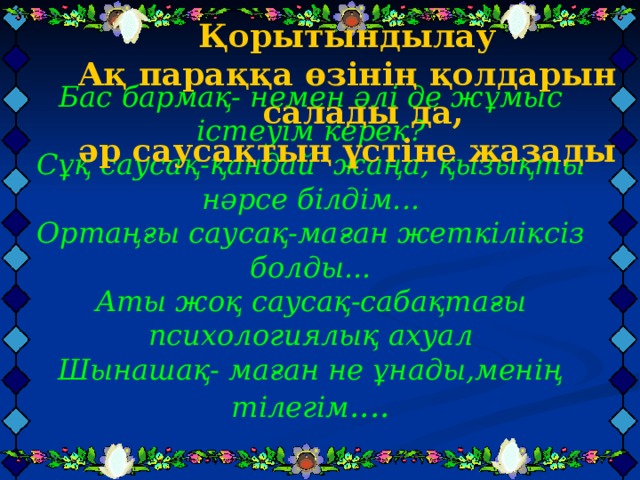 Қорытындылау Ақ параққа өзінің қолдарын салады да, әр саусақтың үстіне жазады           Қорытындылау Ақ параққа өзінің қолдарын салады да, әр саусақтың үстіне жазады           Қорытындылау Ақ параққа өзінің қолдарын салады да, әр саусақтың үстіне жазады           Бас бармақ- немен әлі де жұмыс істеуім керек?  Сұқ саусақ-қандай жаңа, қызықты нәрсе білдім...  Ортаңғы саусақ-маған жеткіліксіз болды...  Аты жоқ саусақ-сабақтағы психологиялық ахуал  Шынашақ- маған не ұнады,менің тілегім ....