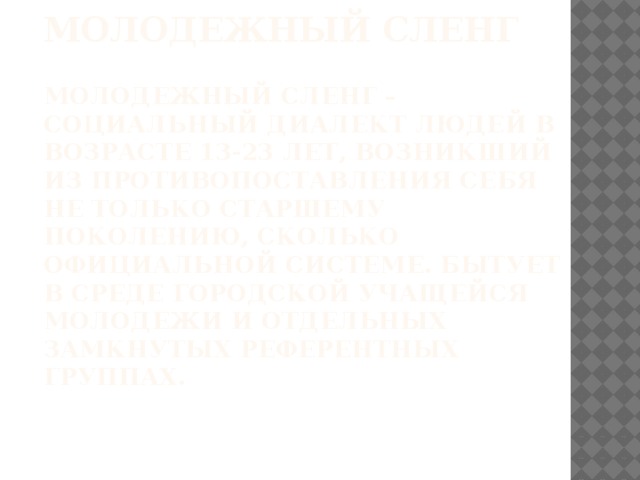 Молодежный сленг   Молодежный сленг – социальный диалект людей в возрасте 13-23 лет, возникший из противопоставления себя не только старшему поколению, сколько официальной системе. Бытует в среде городской учащейся молодежи и отдельных замкнутых референтных группах.