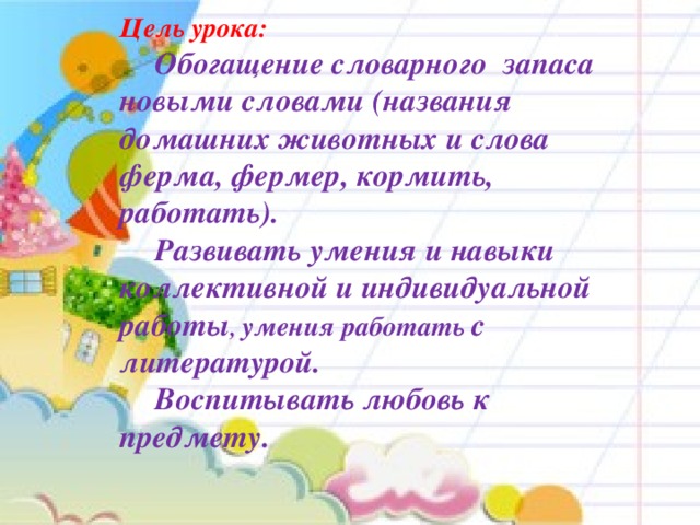 Цель урока:   Обогащение словарного запаса новыми словами (названия домашних животных и слова ферма, фермер, кормить, работать).   Развивать умения и навыки коллективной и индивидуальной работы , умения работать с литературой.   Воспитывать любовь к предмету.