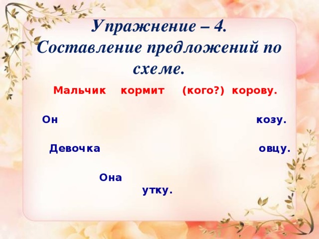 Упражнение – 4.  Составление предложений по схеме.     Мальчик кормит (кого?) корову.   Он козу.   Девочка овцу.   Она утку.