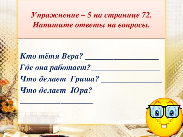 Упражнение – 5 на странице 72.  Напишите ответы на вопросы.  Кто тётя Вера? __________________ Где она работает?_________________ Что делает Гриша? _______________ Что делает Юра?__________________