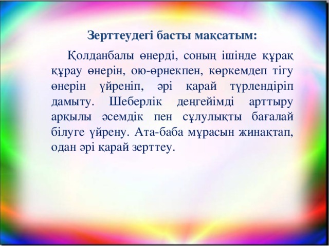 Зерттеудегі басты мақсатым: Қолданбалы өнерді, соның ішінде құрақ құрау өнерін, ою-өрнекпен, көркемдеп тігу өнерін үйреніп, әрі қарай түрлендіріп дамыту. Шеберлік деңгейімді арттыру арқылы әсемдік пен сұлулықты бағалай білуге үйренy. Ата-баба мұрасын жинақтап, одан әрі қарай зерттеу.