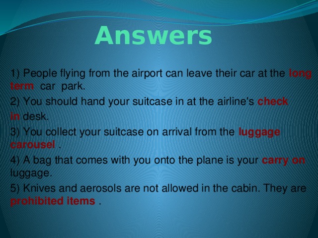 Answers 1) People flying from the airport can leave their car at the long  term  car park. 2) You should hand your suitcase in at the airline's check in  desk. 3) You collect your suitcase on arrival from the luggage carousel . 4) A bag that comes with you onto the plane is your carry   on luggage. 5) Knives and aerosols are not allowed in the cabin. They are prohibited   items .                               
