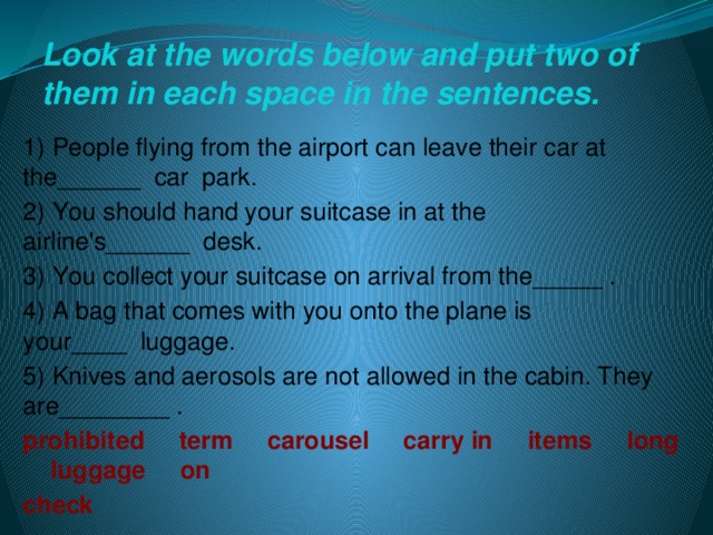 Look at the words below and put two of them in each space in the sentences. 1) People flying from the airport can leave their car at the______  car park. 2) You should hand your suitcase in at the airline's______  desk. 3) You collect your suitcase on arrival from the_____ . 4) A bag that comes with you onto the plane is your____  luggage. 5) Knives and aerosols are not allowed in the cabin. They are________ . prohibited     term     carousel     carry in     items     long     luggage     on    check