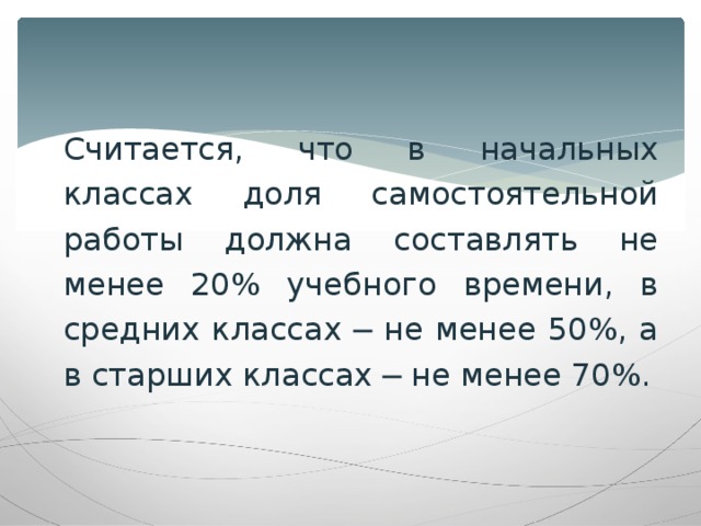 Считается, что в начальных классах доля самостоятельной работы должна составлять не менее 20% учебного времени, в средних классах ─ не менее 50%, а в старших классах ─ не менее 70%.