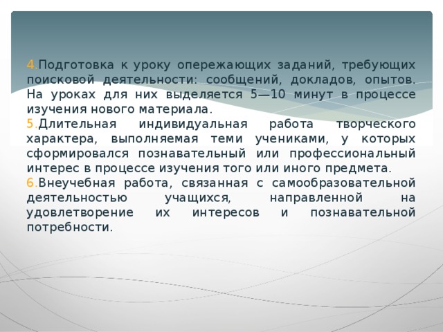 Подготовка к уроку опережающих заданий, требующих поисковой деятельности: сообщений, докладов, опытов. На уроках для них выделяется 5—10 минут в процессе изучения нового материала. Длительная индивидуальная работа творческого характера, выполняемая теми учениками, у которых сформировался познавательный или профессиональный интерес в процессе изучения того или иного предмета. Внеучебная работа, связанная с самообразовательной деятельностью учащихся, направленной на удовлетворение их интересов и познавательной потребности.