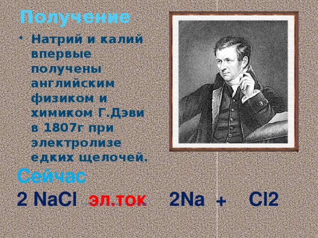 Получение Натрий и калий впервые получены английским физиком и химиком Г.Дэви в 1807г при электролизе едких щелочей. Сейчас 2 NaCl эл.ток 2Na + Cl2