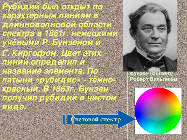 Рубидий был открыт по характерным линиям в длинноволновой области спектра в 1861г. немецкими учёными Р. Бунзеном и Г. Киргофом. Цвет этих линий определил и название элемента. По латыни «рубидис» - тёмно-красный. В 1863г. Бунзен получил рубидий в чистом виде.  Бунзен (Bunsen) Роберт Вильгельм   Световой спектр