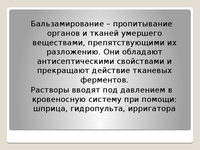 Бальзамирование – пропитывание органов и тканей умершего веществами, препятствующими их разложению. Они обладают антисептическими свойствами и прекращают действие тканевых ферментов. Растворы вводят под давлением в кровеносную систему при помощи: шприца, гидропульта, ирригатора