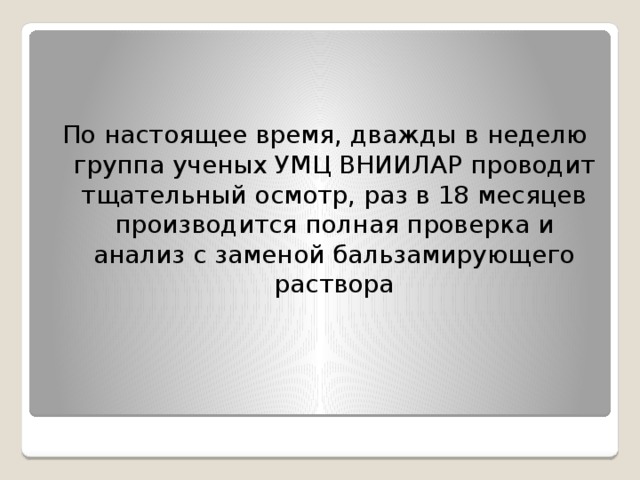 По настоящее время, дважды в неделю группа ученых УМЦ ВНИИЛАР проводит тщательный осмотр, раз в 18 месяцев производится полная проверка и анализ с заменой бальзамирующего раствора