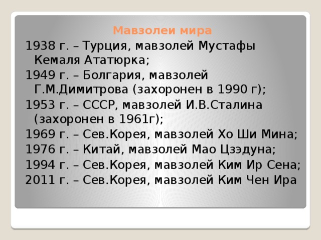 Мавзолеи мира 1938 г. – Турция, мавзолей Мустафы Кемаля Ататюрка; 1949 г. – Болгария, мавзолей Г.М.Димитрова (захоронен в 1990 г); 1953 г. – СССР, мавзолей И.В.Сталина (захоронен в 1961г); 1969 г. – Сев.Корея, мавзолей Хо Ши Мина; 1976 г. – Китай, мавзолей Мао Цзэдуна; 1994 г. – Сев.Корея, мавзолей Ким Ир Сена; 2011 г. – Сев.Корея, мавзолей Ким Чен Ира