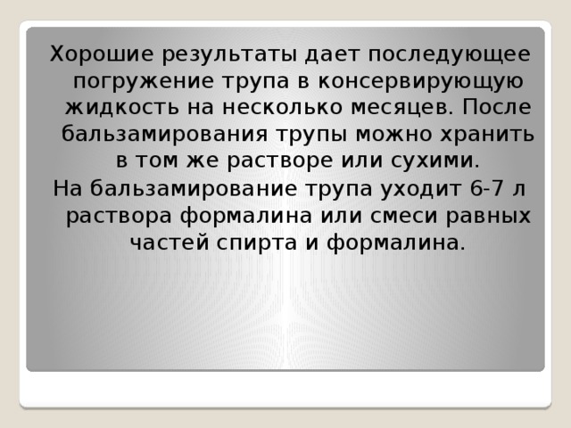 Хорошие результаты дает последующее погружение трупа в консервирующую жидкость на несколько месяцев. После бальзамирования трупы можно хранить в том же растворе или сухими. На бальзамирование трупа уходит 6-7 л раствора формалина или смеси равных частей спирта и формалина.