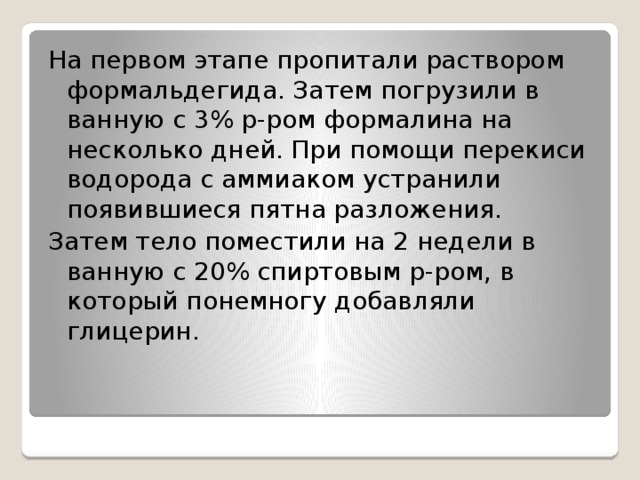 На первом этапе пропитали раствором формальдегида. Затем погрузили в ванную с 3% р-ром формалина на несколько дней. При помощи перекиси водорода с аммиаком устранили появившиеся пятна разложения. Затем тело поместили на 2 недели в ванную с 20% спиртовым р-ром, в который понемногу добавляли глицерин.