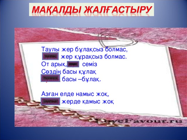 Таулы жер бұлақсыз болмас,  сулы жер құрақсыз болмас. От арық, су семіз Сөздің басы құлақ Судың басы –бұлақ. Азған елде намыс жоқ, Сусыз жерде қамыс жоқ