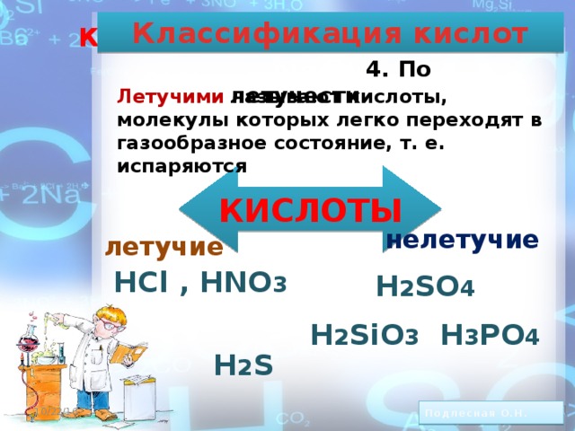 Классификация кислот КЛАССИФИКАЦИЯ КИСЛОТ.   4. По летучести Летучими  называют кислоты, молекулы которых легко переходят в газообразное состояние, т. е. испаряются КИСЛОТЫ     HCl , HNO 3   H 2 S     нелетучие летучие H 2 SO 4 H 2 SiO 3 H 3 PO 4 10/22/16 8 Подлесная О.Н.