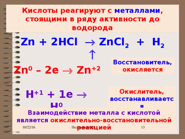 Кислоты реагируют с металлами , стоящими в ряду активности до водорода Zn + 2HCl  ZnCl 2 + H 2  Восстановитель, окисляется Zn 0 – 2e  Zn +2  H +1 + 1e  H 0 Окислитель, восстанавливается Взаимодействие металла с кислотой является окислительно-восстановительной реакцией 10/22/16 Подлесная О.Н. 9