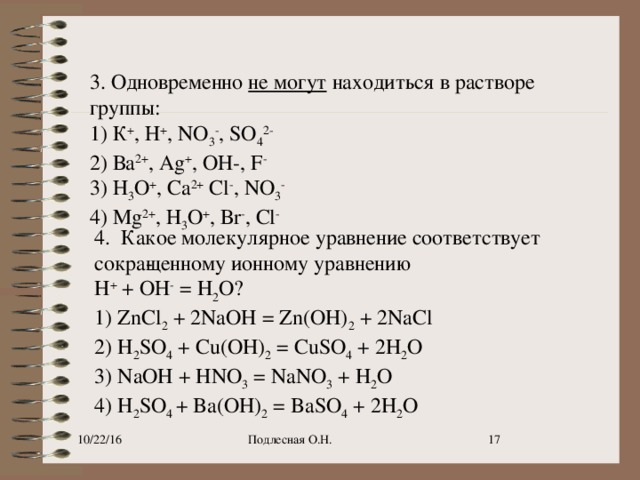 3. Одновременно  не могут   находиться в растворе группы: 1) К + , Н + , NO 3 - , SO 4 2- 2) Ва 2+ , Ag + , ОН-, F - 3) Н 3 O + , Са 2+  Сl - , NO 3 - 4) Mg 2+ , Н 3 O + , Вr - , Сl - 4.  Какое молекулярное уравнение соответствует сокра­щенному ионному уравнению  H +  + ОН -  = H 2 O? 1) ZnCl 2  + 2NaOH = Zn(OH) 2  + 2NaCl 2) H 2 SO 4  + Cu(OH) 2  = CuSO 4  + 2H 2 O 3) NaOH + HNO 3  = NaNO 3  + H 2 O 4) H 2 SO 4  + Ba(OH) 2  = BaSO 4  + 2H 2 O 10/22/16 Подлесная О.Н. 9