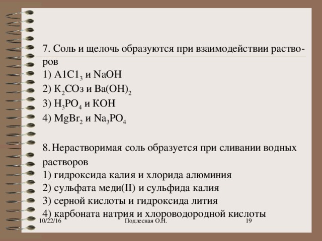 7. Соль и щелочь образуются при взаимодействии раство­ров 1) А1С1 3  и NaOH 2) К 2 СОз и Ва(ОН) 2 3) Н 3 РО 4  и КОН 4) MgBr 2  и Na 3 PO 4 8.   Нерастворимая соль образуется при сливании водных растворов 1) гидроксида калия и хлорида алюминия 2) сульфата меди(II) и сульфида калия 3) серной кислоты и гидроксида лития 4) карбоната натрия и хлороводородной кислоты 10/22/16 Подлесная О.Н. 9