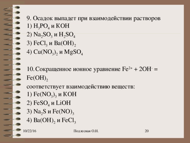 9. Осадок выпадет при взаимодействии растворов 1) Н 3 РO 4  и КОН 2) Na 2 SO 3  и H 2 SO 4 3) FeCl 3  и Ва(ОН) 2 4) Cu(NO 3 ) 2  и MgSO 4   10.   Сокращенное ионное уравнение Fe 2+  + 2OH -  = Fe(OH) 2 соответствует взаимодействию веществ: 1) Fe(NO 3 ) 3  и КОН 2) FeSO 4  и LiOH 3) Na 2 S и Fe(NO) 3 4) Ва(ОН) 2  и FeCl 3 10/22/16 Подлесная О.Н. 9