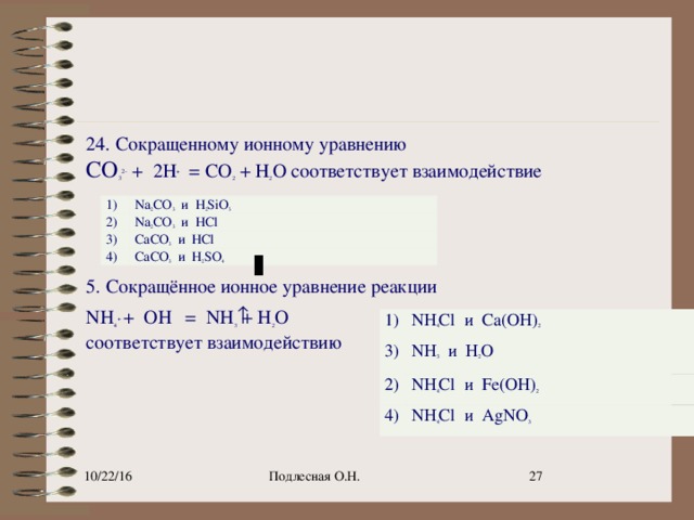 24. Сокращенному ионному уравнению   СО 3 2 –  +  2Н +   = СО 2  + Н 2 О соответствует взаимодействие     5. Сокращённое ионное уравнение реакции NH 4 +   +  OH    =  NH 3 ­  + H 2 O соответствует взаимодействию   1) 2) Na 2 CO 3   и  H 2 SiO 3 Na 2 CO 3   и  HCl 3) CaCO 3   и  HCl 4) CaCO 3   и  H 2 SO 4 1) 3) NH 4 Cl  и  Ca(OH) 2 2) NH 3   и  H 2 O 4) NH 4 Cl  и  Fe(OH) 2 NH 4 Cl  и  AgNO 3 Подлесная О.Н. 9 10/22/16
