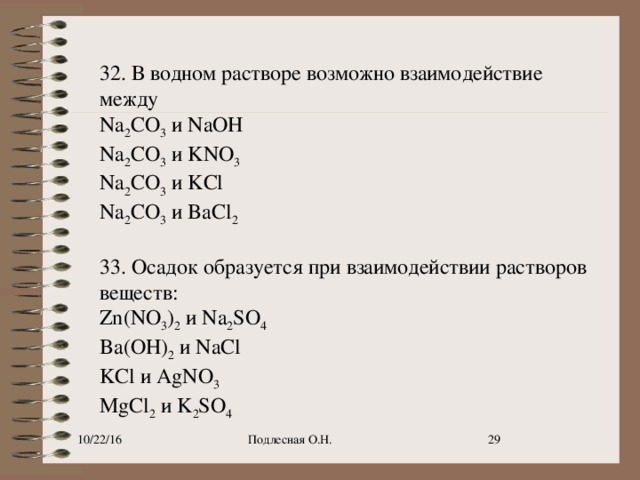 32. В водном растворе возможно взаимодействие между Na 2 CO 3  и NaOH Na 2 CO 3  и KNO 3 Na 2 CO 3  и KCl Na 2 CO 3  и BaCl 2   33. Осадок образуется при взаимодействии растворов веществ: Zn(NO 3 ) 2  и Na 2 SO 4 Ba(OH) 2  и NaCl KCl и AgNO 3 MgCl 2  и K 2 SO 4 10/22/16 Подлесная О.Н.