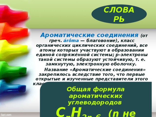 СЛОВАРЬ  Ароматические соединения  (от греч. árômа — благовоние), класс органических циклических соединений, все атомы которых участвуют в образовании единой сопряжённой системы; p-электроны такой системы образуют устойчивую, т. е. замкнутую, электронную оболочку.  Название «Ароматические соединения» закрепилось вследствие того, что первые открытые и изученные представители этого класса веществ обладали приятным запахом. Общая формула ароматических углеводородов C n H 2n-6.  (n не менее 6)