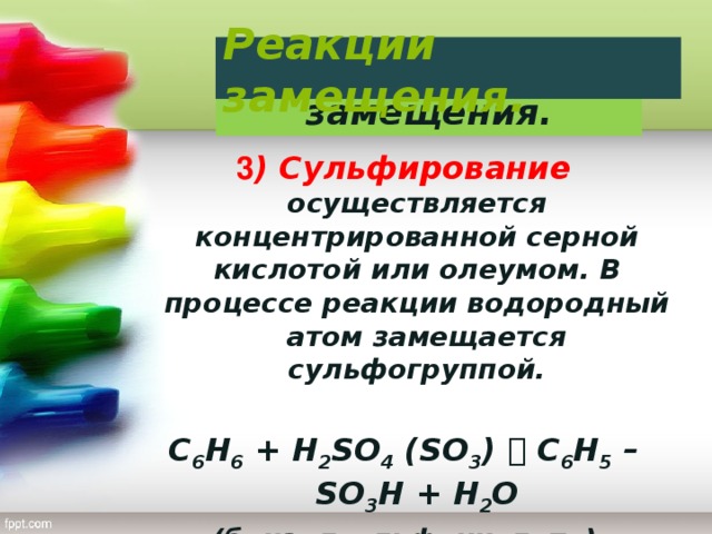 Реакции замещения. Реакции замещения. 3 ) Сульфирование осуществляется концентрированной серной кислотой или олеумом. В процессе реакции водородный атом замещается сульфогруппой. C 6 H 6 + H 2 SO 4 (SO 3 )  C 6 H 5 – SO 3 H + H 2 O (бензолсульфокислота)