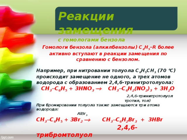 Реакции замещения с гомологами бензола  Гомологи бензола (алкилбензолы) С 6 Н 5 –R более активно вступают в реакции замещения по сравнению с бензолом.  Например, при нитровании толуола С 6 Н 5 CH 3 (70  С) происходит замещение не одного, а трех атомов водорода с образованием 2,4,6-тринитротолуола:  CH 3  С 6 Н 5 + 3HNO 3   CH 3  С 6 Н 2 (NO 2 ) 3 + 3H 2 O   2,4,6-тринитротолуол  тротил, тол) При бромировании толуола также замещаются три атома водорода:  AlBr 3  CH 3  С 6 Н 5 + 3Br 2   CH 3  С 6 Н 2 Br 3 + 3HBr  2,4,6-трибромтолуол