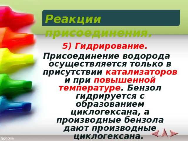 Реакции присоединения.  5) Гидрирование. Присоединение водорода осуществляется только в присутствии катализаторов и при повышенной температуре . Бензол гидрируется с образованием циклогексана, а производные бензола дают производные циклогексана.