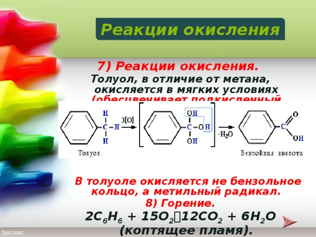 Реакции окисления 7) Реакции окисления. Толуол, в отличие от метана, окисляется в мягких условиях (обесцвечивает подкисленный раствор KMnO 4 при нагревании):        В толуоле окисляется не бензольное кольцо, а метильный радикал. 8) Горение. 2C 6 H 6 + 15O 2  12CO 2 + 6H 2 O (коптящее пламя).