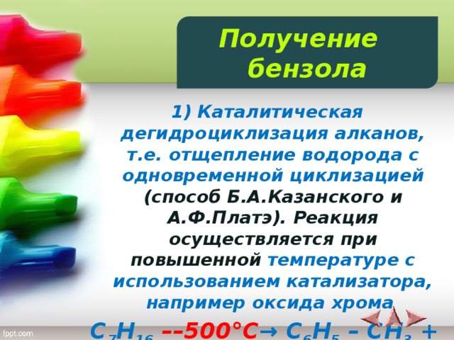 Получение бензола  1) Каталитическая дегидроциклизация алканов, т.е. отщепление водорода с одновременной циклизацией (способ Б.А.Казанского и А.Ф.Платэ). Реакция осуществляется при повышенной температуре с использованием катализатора, например оксида хрома C 7 H 16  ––500°C → C 6 H 5 – CH 3 + 4H 2