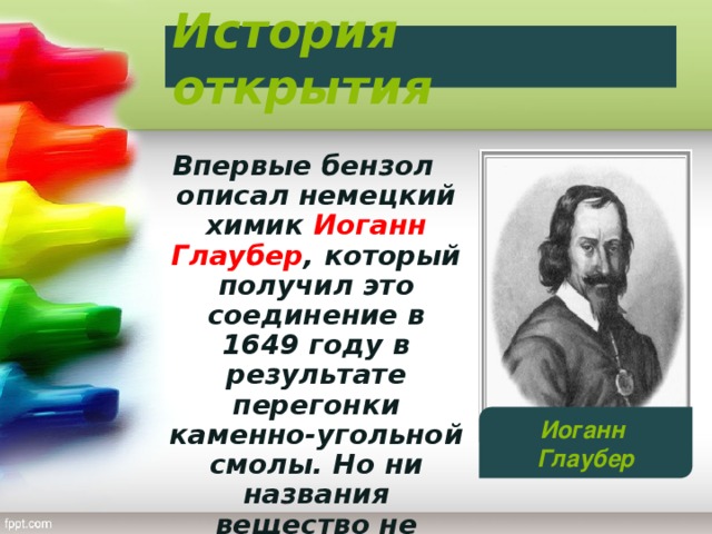 История открытия Впервые бензол описал немецкий химик Иоганн Глаубер , который получил это соединение в 1649 году в результате перегонки каменно-угольной смолы. Но ни названия вещество не получило, ни состав его не был известен. Иоганн Глаубер